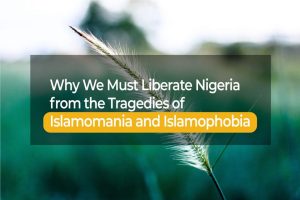 WHY WE MUST LIBERATE NIGERIA FROM THE TRAGEDIES OF ISLAMOMANIA AND ISLAMOPHOBIA
